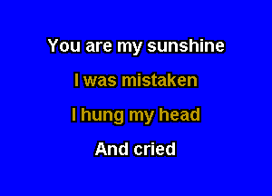 You are my sunshine

I was mistaken

I hung my head

And cried