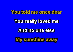 You told me once dear
You really loved me

And no one else

My sunshine away