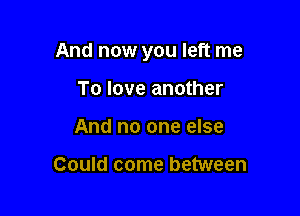 And now you left me

To love another
And no one else

Could come between