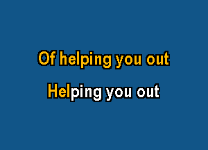Of helping you out

Helping you out
