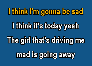 I think I'm gonna be sad

I think it's today yeah

The girl that's driving me

mad is going away