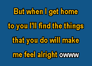 But when I get home

to you I'll fmd the things

that you do will make

me feel alright owww