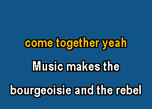 come together yeah

Music makes the

bourgeoisie and the rebel