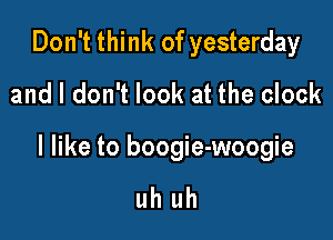 Don't think of yesterday
and I don't look at the clock

I like to boogie-woogie

uh uh