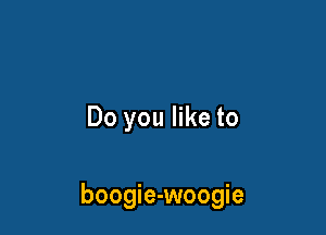 Do you like to

boogie-woogie