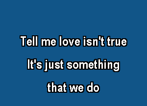 Tell me love isn't true

It's just something

that we do