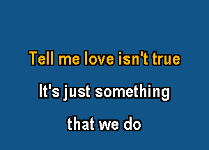 Tell me love isn't true

It's just something

that we do