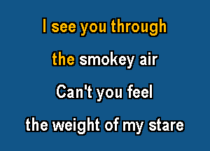 lsee you through
the smokey air

Can't you feel

the weight of my stare