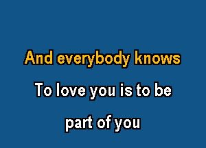 And everybody knows

To love you is to be

part of you