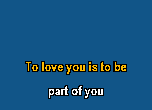 To love you is to be

part of you