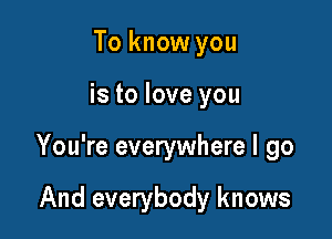 To know you

is to love you

You're everywhere I go

And everybody knows