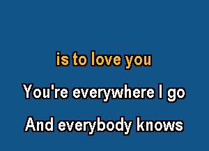 is to love you

You're everywhere I go

And everybody knows