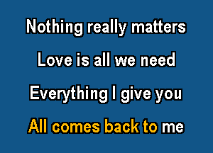 Nothing really matters

Love is all we need

Everything I give you

All comes back to me