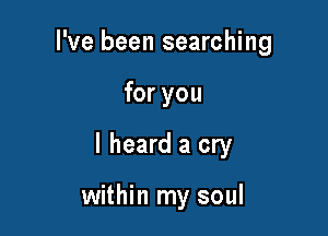 I've been searching

for you

I heard a cry

within my soul