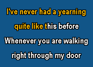 I've never had a yearning
quite like this before

Whenever you are walking

right through my door