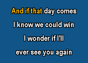 And if that day comes

lknow we could win
lwonder if I'll

ever see you again