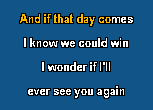 And if that day comes

lknow we could win
lwonder if I'll

ever see you again