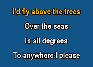 I'd fly above the trees
Over the seas

In all degrees

To anywhere I please