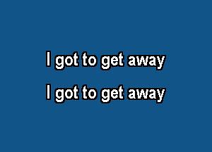 I got to get away

I got to get away