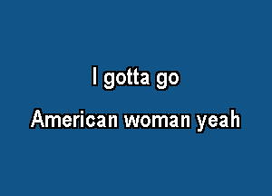 I gotta go

American woman yeah