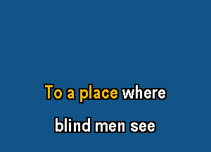 To a place where

blind men see