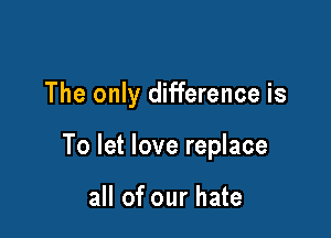 The only difference is

To let love replace

all of our hate