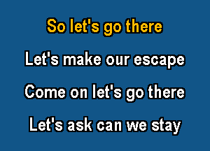 So let's go there

Let's make our escape

Come on let's go there

Let's ask can we stay