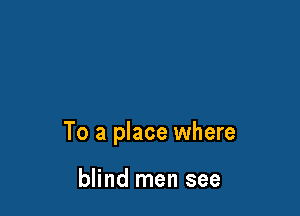 To a place where

blind men see