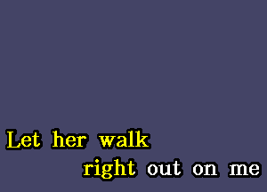 Let her walk
right out on me