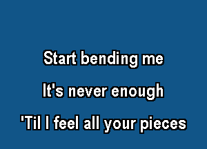 Start bending me

It's never enough

'Til I feel all your pieces