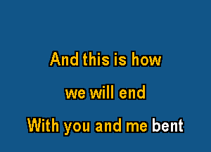 And this is how

we will end

With you and me bent