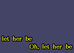 let her be
Oh, let her be