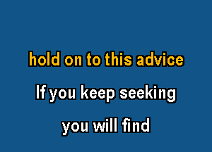 hold on to this advice

If you keep seeking

you will find
