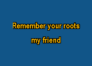 Remember your roots

my friend