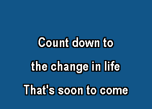 Count down to

the change in life

That's soon to come