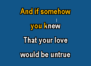 And if somehow

you knmIN

That your love

would be untrue