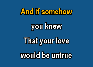 And if somehow

you knmIN

That your love

would be untrue