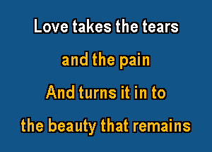 Love takes the tears
and the pain

And turns it in to

the beauty that remains
