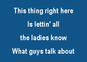 This thing right here

Is lettin' all
the ladies know

What guys talk about