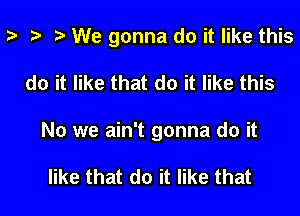 z- za t) We gonna do it like this

do it like that do it like this
No we ain't gonna do it

like that do it like that