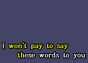 I woni pay to say
these words to you