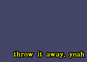 throw it away, yeah