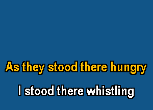 As they stood there hungry

I stood there whistling