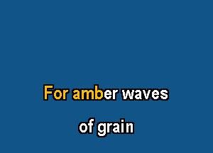 For amber waves

of grain