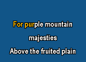For purple mountain

majesties

Above the fruited plain