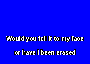 Would you tell it to my face

or have I been erased