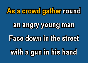 As a crowd gather round

an angry young man
Face down in the street

with a gun in his hand