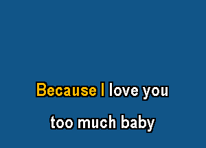 Because I love you

too much baby