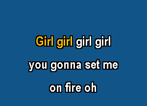 Girl girl girl girl

you gonna set me

on fire oh