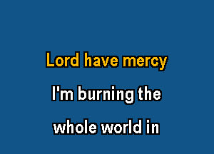 Lord have mercy

I'm burning the

whole world in